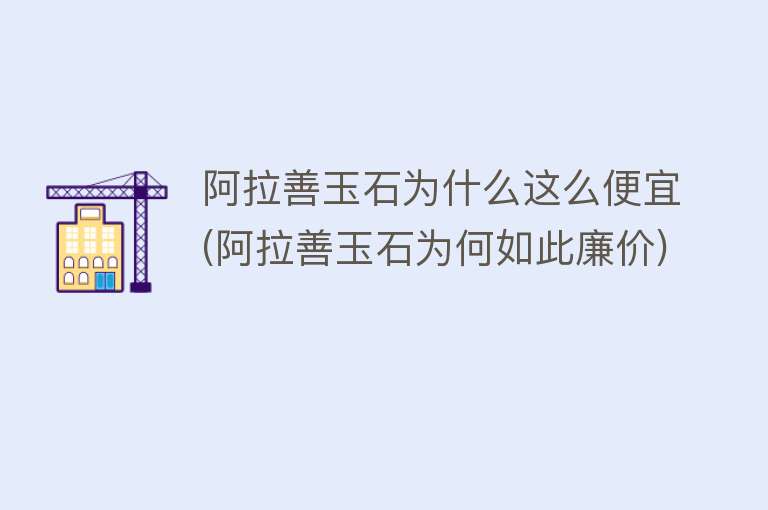 阿拉善玉石为什么这么便宜(阿拉善玉石为何如此廉价)