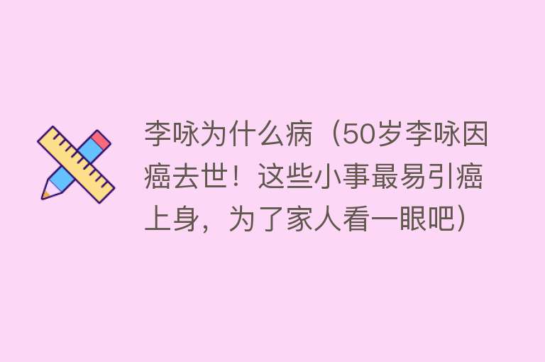 李咏为什么病（50岁李咏因癌去世！这些小事最易引癌上身，为了家人看一眼吧）