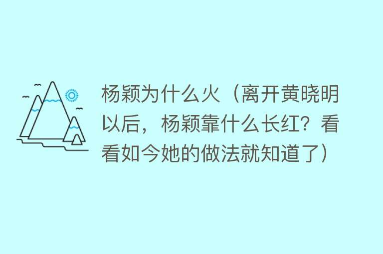 杨颖为什么火（离开黄晓明以后，杨颖靠什么长红？看看如今她的做法就知道了）