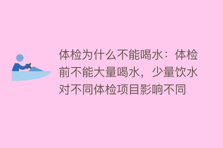 体检为什么不能喝水：体检前不能大量喝水，少量饮水对不同体检项目影响不同