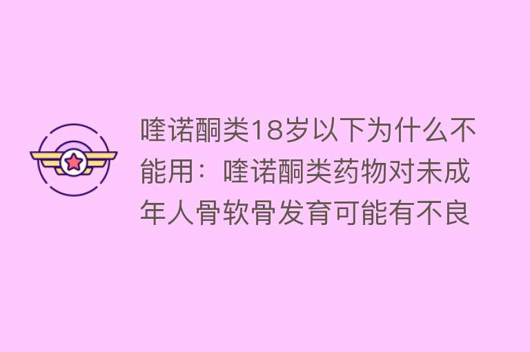 喹诺酮类18岁以下为什么不能用：喹诺酮类药物对未成年人骨软骨发育可能有不良影响，因此18岁以下禁用