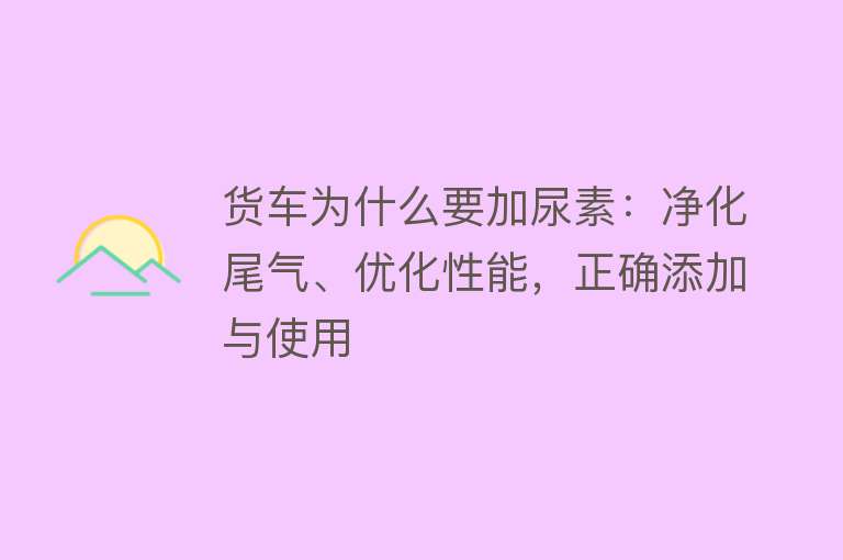 货车为什么要加尿素：净化尾气、优化性能，正确添加与使用