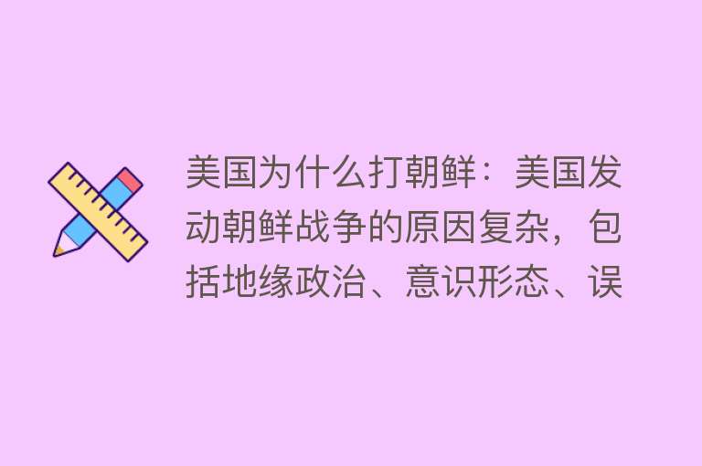 美国为什么打朝鲜：美国发动朝鲜战争的原因复杂，包括地缘政治、意识形态、误判形势等多方面因素