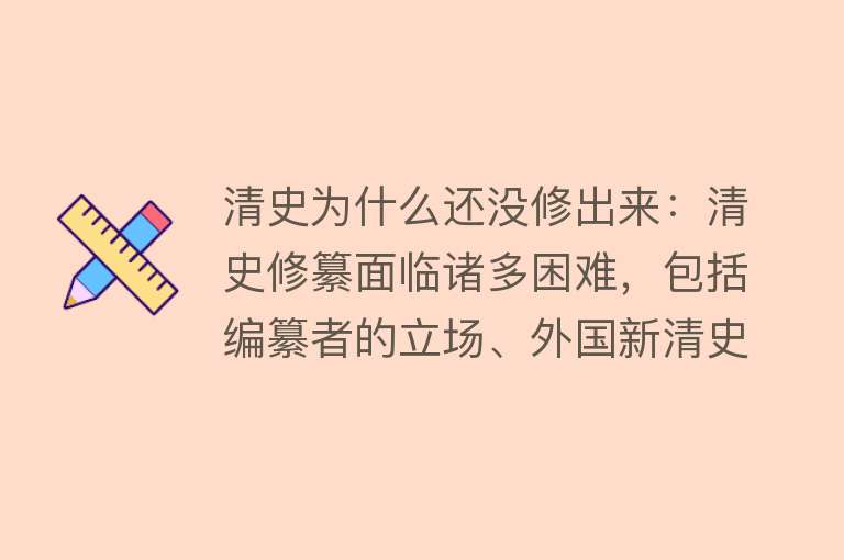 清史为什么还没修出来：清史修纂面临诸多困难，包括编纂者的立场、外国新清史的影响、具体工作问题等清史研究国内外现状各异以往修史的经验对清史修纂有借鉴意义