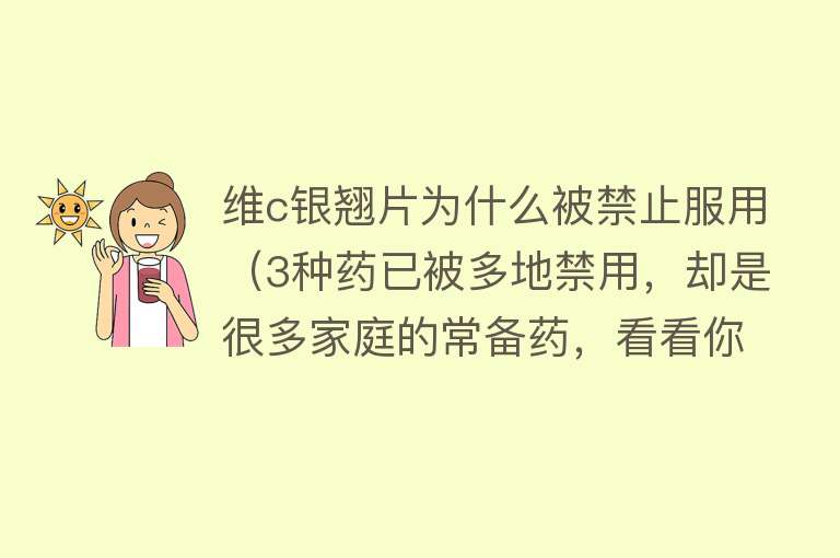 维c银翘片为什么被禁止服用（3种药已被多地禁用，却是很多家庭的常备药，看看你家还在用吗？）