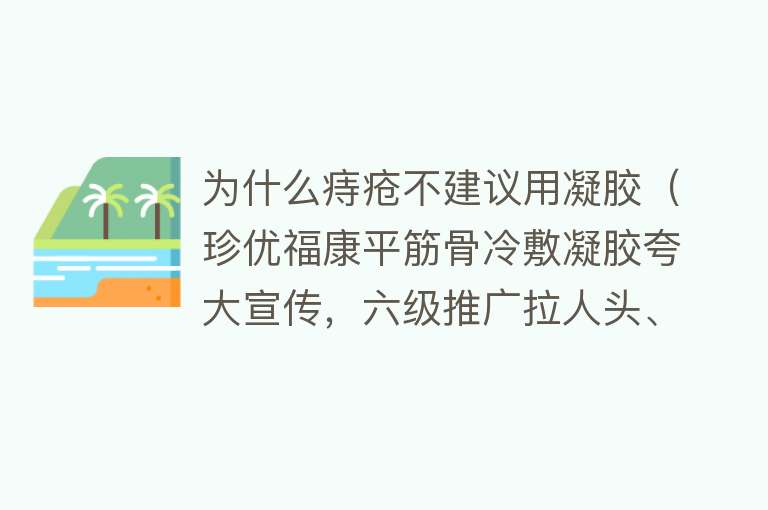 为什么痔疮不建议用凝胶（珍优福康平筋骨冷敷凝胶夸大宣传，六级推广拉人头、涉嫌违法违规）