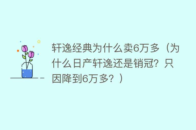 轩逸经典为什么卖6万多（为什么日产轩逸还是销冠？只因降到6万多？）