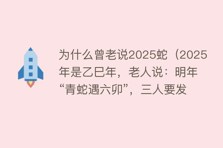 为什么曾老说2025蛇（2025年是乙巳年，老人说：明年“青蛇遇六卯”，三人要发富，懂）