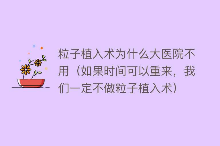 粒子植入术为什么大医院不用（如果时间可以重来，我们一定不做粒子植入术）