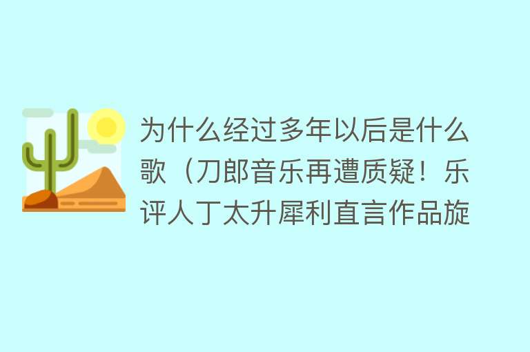 为什么经过多年以后是什么歌（刀郎音乐再遭质疑！乐评人丁太升犀利直言作品旋律流俗，歌词媚俗）