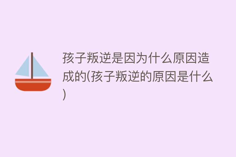 孩子叛逆是因为什么原因造成的(孩子叛逆的原因是什么)