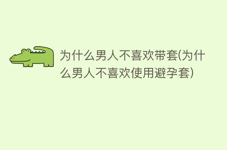 为什么男人不喜欢带套(为什么男人不喜欢使用避孕套)